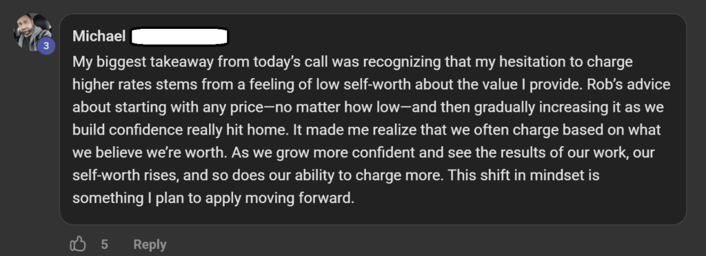 Testimonial: “My biggest takeaway from today’s call was recognizing that my hesitation to charge higher rates stems from a feeling of low self-worth about the value I provide. Rob’s advice about starting with any price—no matter how low—and then gradually increasing it as we build confidence really hit home. It made me realize that we often charge based on what we believe we’re worth. As we grow more confident and see the results of our work, our self-worth rises, and so does our ability to charge more. This shift in mindset is something I plan to apply moving forward